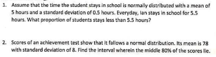 1. Assume that the time the student stays in school is normally distributed with a mean of
5 hours and a standard deviation of 0.5 hours. Everyday, lan stays in school for 5.5
hours. What proportion of students stays less than 5.5 hours?
2. Scores of an achievement test show that it fallows a normal distribution. Its mean is 78
with standard deviation of 8. Find the interval wherein the middle 80% of the scores lie.

