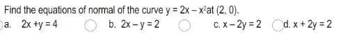 Find the equations of normal of the curve y = 2x- x'at (2, 0).
a. 2x +y = 4
b. 2x - y = 2 O
C. x- 2y = 2 d. x + 2y = 2
