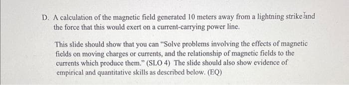 D. A calculation of the magnetic field generated 10 meters away from a lightning strike land
the force that this would exert on a current-carrying power line.
This slide should show that you can "Solve problems involving the effects of magnetic
fields on moving charges or currents, and the relationship of magnetic fields to the
currents which produce them." (SLO 4) The slide should also show evidence of
empirical and quantitative skills as described below. (EQ)