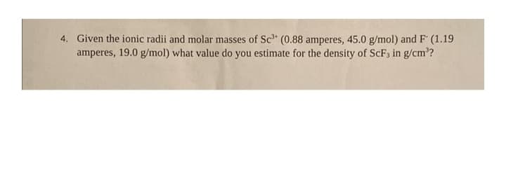 4. Given the ionic radii and molar masses of Sc³ (0.88 amperes, 45.0 g/mol) and F (1.19
amperes, 19.0 g/mol) what value do you estimate for the density of ScF, in g/cm³?