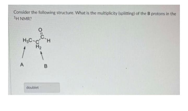 Consider the following structure. What is the multiplicity (splitting) of the B protons in the
¹H NMR?
O
C.
H3C-CH
H₂
A
doublet
B