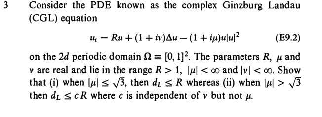 3
Consider the PDE known as the complex Ginzburg Landau
(CGL) equation
u₁ = Ru + (1 + iv) Au-(1 + iu)ulu²
(E9.2)
on the 2d periodic domain = [0, 1]². The parameters R, μ and
v are real and lie in the range R > 1, μ| <∞o and v| <∞o. Show
that (i) when u ≤ √√3, then d₁ ≤ R whereas (ii) when |μ| >√√3
then dy ≤ c R where c is independent of v but not μ.