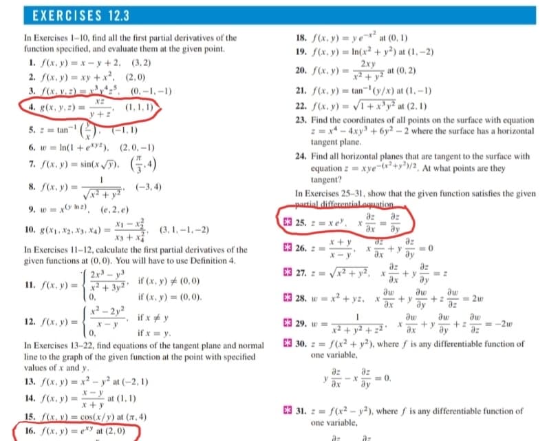 EXERCISES 12.3
In Exercises 1-10, find all the first partial derivatives of the
function specified, and evaluate them at the given point.
1. f(x, y) = x - y + 2, (3,2)
2. f(x, y) = xy + x², (2,0)
3. f(x. v.2) = x³v*z*, (0,-1,–1)
18. f(x, y) = y e¬*² at (0, 1)
19. f(x, y) = In(x² + y²) at (1, –2)
2ху
x² + y²
20. f(х, у) —
at (0, 2)
21. f(x, y) = tan-' (y/x) at (1, –1)
22. f(x, y) = /1+ x³y² at (2, 1)
23. Find the coordinates of all points on the surface with equation
2 = x* - 4xy' + 6y² – 2 where the surface has a horizontal
tangent plane.
X2
4. g(x, y, z) =
(1,1, 1)
y +:
5. z = tan- (2). (-1,1)
6. w = In(1 + e*>yz), (2,0,–1)
7. f(x, y) = sin(x /). (.4)
24. Find all horizontal planes that are tangent to the surface with
equation z = xye-(x²+y³)/2, At what points are they
tangent?
8. f(x, y) =-
(-3, 4)
In Exercises 25–31, show that the given function satisfies the given
partinl differentialLoquation.
E3 25. z = x e", x
9. w = xO m2), (e,2,e)
X1 - x
X3 + x
In Exercises 11-12, calculate the first partial derivatives of the
given functions at (0, 0). You will have to use Definition 4.
2x- y3
az az
dy
az
+ y
10. g(x1, x2, X3, X4)
(3, 1, -1,-2)
ax
E3 26. 2
x + y
az
az
E3 27. z = Vx2 + y?, x
+ y
11. f(x. y) = {x² + 3y '
if (x, y) # (0,0)
ax
ay
0,
if (x, y) = (0,0).
E3 28. w = x? + yz, x
+z
= 2w
y
ax
ay
az
x² – 2y²
if x # y
E3 29. w
dw
+ z
az
12. /(х. у) —
+ y
-2w
X-y
0,
ax
ay
if x = y.
In Exercises 13-22, find equations of the tangent plane and normal
E3 30. z = f(x² + y²), where f is any differentiable function of
one variable,
line to the graph of the given function at the point with specified
values of x and y.
az
az
= 0.
dy
13. f(x, y) = x² – y² at (-2, 1)
y
ax
14. f(x, y) =
at (1, 1)
x + y
E3 31. :=
f(x² – y²), where f is any differentiable function of
15. f(x. v) = cos(x/y) at (7, 4)
16. f(x, y) = e*y at (2,0)
one variable,
