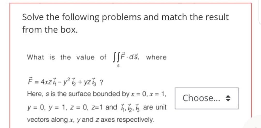 Solve the following problems and match the result
from the box.
What is the value of [SF.ds, where
= 4xz, - y° i, + yz, ?
Here, s is the surface bounded by x = 0, x = 1,
Choose... +
y = 0, y = 1, z = 0, z=1 and , , , are unit
vectors along x, y and z axes respectively.

