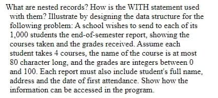 What are nested records? How is the WITH statement used
with them? Illustrate by designing the data structure for the
following problem: A school wishes to send to each of its
1,000 students the end-of-semester report, showing the
courses taken and the grades received. Assume each
student takes 4 courses, the name of the course is at most
80 character long, and the grades are integers between 0
and 100. Each report must also include student's full name,
address and the date of first attendance. Show how the
information can be accessed in the program.
