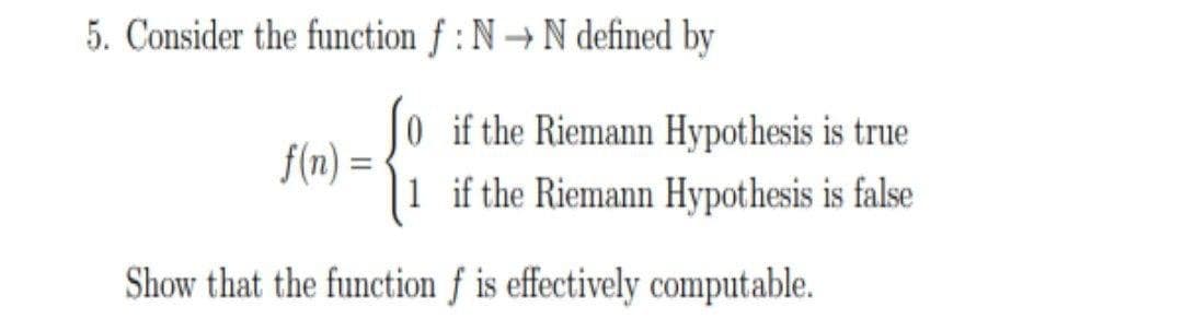 5. Consider the function f : N → N defined by
0 if the Riemann Hypothesis is true
1 if the Riemann Hypothesis is false
f(n) =
Show that the function f is effectively computable.
