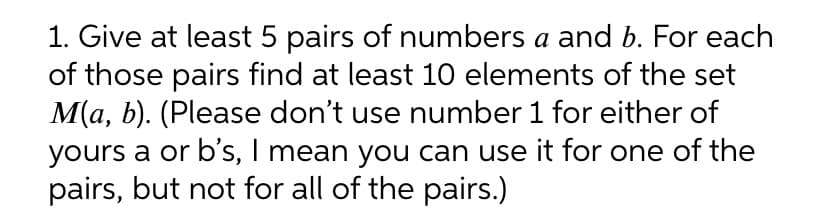 1. Give at least 5 pairs of numbers a and b. For each
of those pairs find at least 10 elements of the set
M(a, b). (Please don't use number 1 for either of
yours a or b’s, I mean you can use it for one of the
pairs, but not for all of the pairs.)
