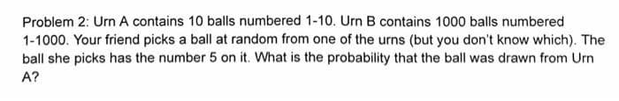 Problem 2: Urn A contains 10 balls numbered 1-10. Urn B contains 1000 balls numbered
1-1000. Your friend picks a ball at random from one of the urns (but you don't know which). The
ball she picks has the number 5 on it. What is the probability that the ball was drawn from Urn
A?
