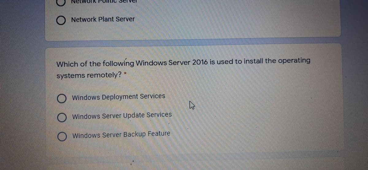 etwork P
ver
O Network Plant Server
Which of the following Windows Server 2016 is used to install the operating
systems remotely?
Windows Deployment Services
Windows Server Update Services
Windows Server Backup Feature
