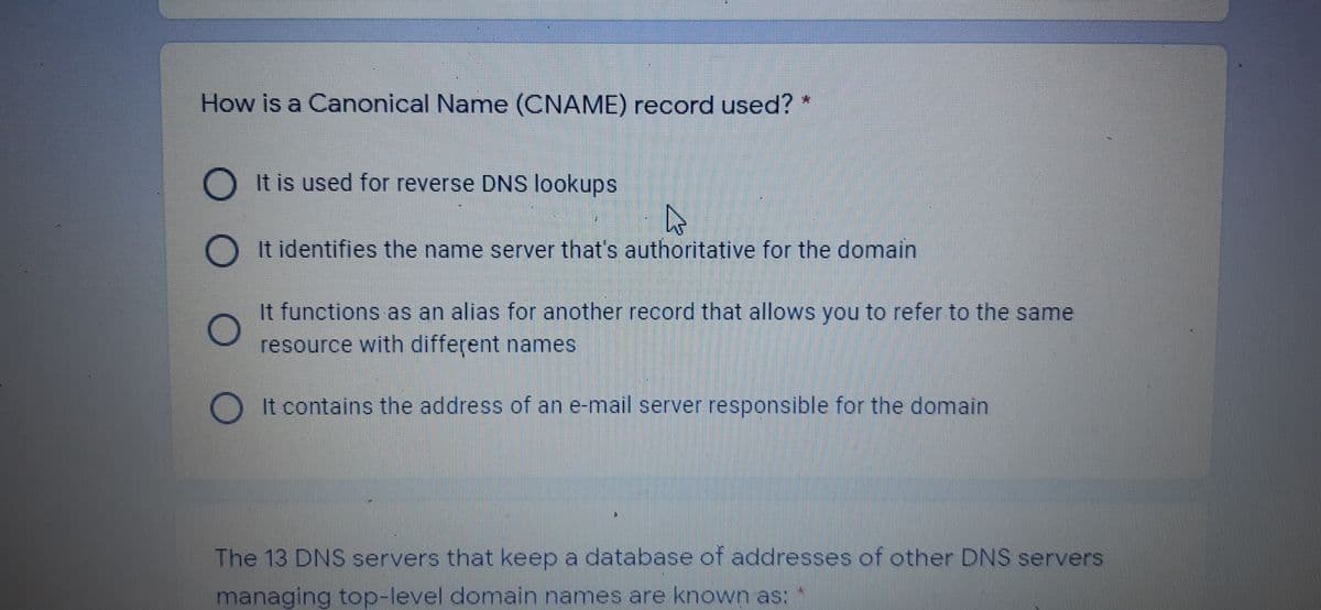 How is a Canonical Name (CNAME) record used?
O It is used for reverse DNS lookups
O It identifies the name server that's authoritațive for the domain
It functions as an alias for another record that allows you to refer to the same
resource with different names
It contains the address of an e-mail server responsible for the domain
The 13 DNS servers that keep a database of addresses of other DNS servers
managing top-level domain names are known as:
