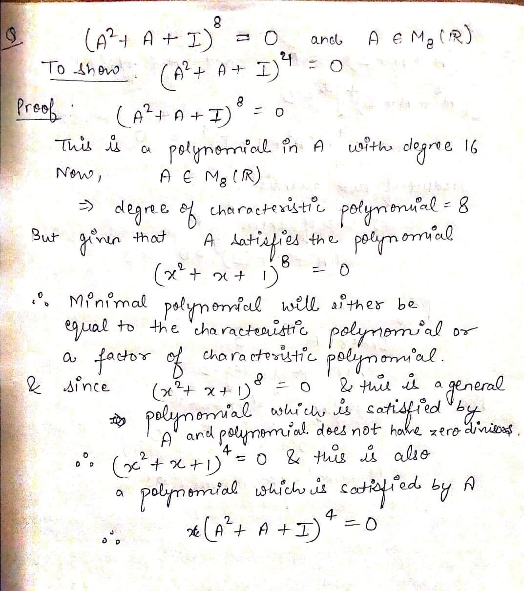 (A?+ A + I)
(A+ A+ I)
A e Ma tR)
and
24
To shew
Preof
A+ A +I)
with dlegree 16
polynomial în A
A E Mg (R)
This s
Now,
porymionuial = 8
fies the polymomial
う
degree of characteristic
But ginen that
8.
(x*+ x+ 1)
. Minimal polynomial will sither be
egual to the 'cha racteaistic polynomial or
a factor of
characteritic polynomial.
2 since
(x²+ x+ 1) = 0
* polynomial which is satisfied by.
2 tuie is a general
A and polymomial does not hahe zero dinitos
. (x*+ x +1)
=0 & this ů alio
(x+x+1)
polymomial which is catkefied by A
* (A*+ A +I)
4
ニ0
2
