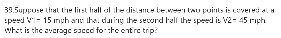39.Suppose that the first half of the distance between two points is covered at a
speed V1= 15 mph and that during the second half the speed is V2= 45 mph.
What is the average speed for the entire trip?
