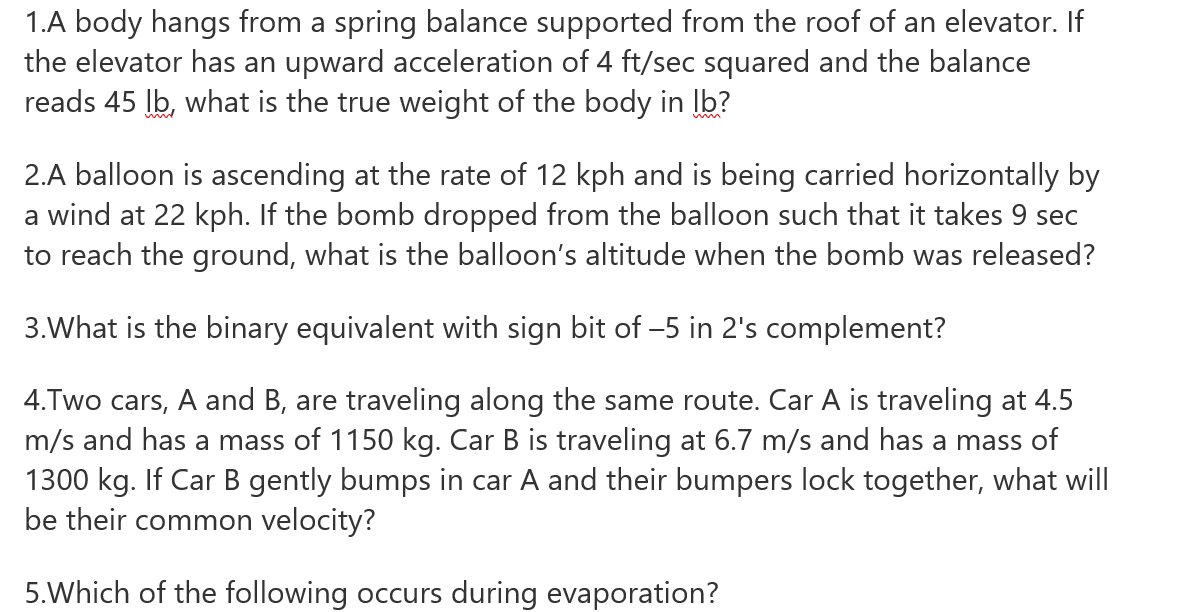 1.A body hangs from a spring balance supported from the roof of an elevator. If
the elevator has an upward acceleration of 4 ft/sec squared and the balance
reads 45 Ib, what is the true weight of the body in Ib?
2.A balloon is ascending at the rate of 12 kph and is being carried horizontally by
a wind at 22 kph. If the bomb dropped from the balloon such that it takes 9 sec
to reach the ground, what is the balloon's altitude when the bomb was released?
3.What is the binary equivalent with sign bit of -5 in 2's complement?
4.Two cars, A and B, are traveling along the same route. Car A is traveling at 4.5
m/s and has a mass of 1150 kg. Car B is traveling at 6.7 m/s and has a mass of
1300 kg. If Car B gently bumps in car A and their bumpers lock together, what will
be their common velocity?
5.Which of the following occurs during evaporation?
