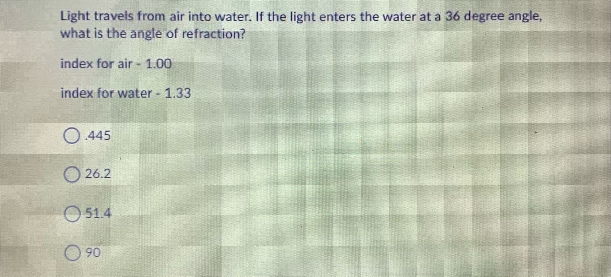 Light travels from air into water. If the light enters the water at a 36 degree angle,
what is the angle of refraction?
index for air 1.00
index for water 1.33
O.445
O 26.2
O 514
O 90
