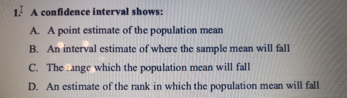 1. A confidence interval shows:
A. A point estimate of the population mean
B. An interval estimate of where the sample mean will fall
C. The ange which the population mean will fall
D. An estimate of the rank in which the population mean will fall
