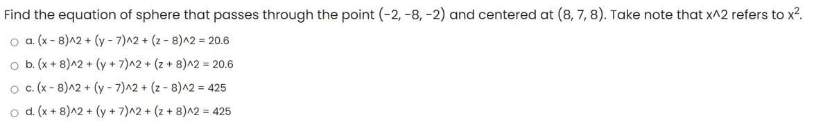 Find the equation of sphere that passes through the point (-2, -8, -2) and centered at (8, 7, 8). Take note that x^2 refers to x?.
.(x- 8)^2 + (y - 7)^2 + (z - 8)^2 = 20.6
o b. (x + 8)^2 + (y + 7)^2 + (z + 8)^2 = 20.6
o . (x - 8)^2 + (y - 7)^2 + (z - 8)^2 = 425
o d. (x + 8)^2 + (y + 7)^2 + (z + 8)^2 = 425
