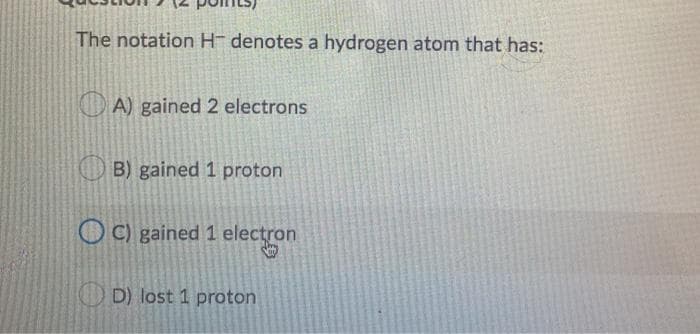 The notation H- denotes a hydrogen atom that has:
O A) gained 2 electrons
O B) gained 1 proton
O C) gained 1 electron
D) lost 1 proton
