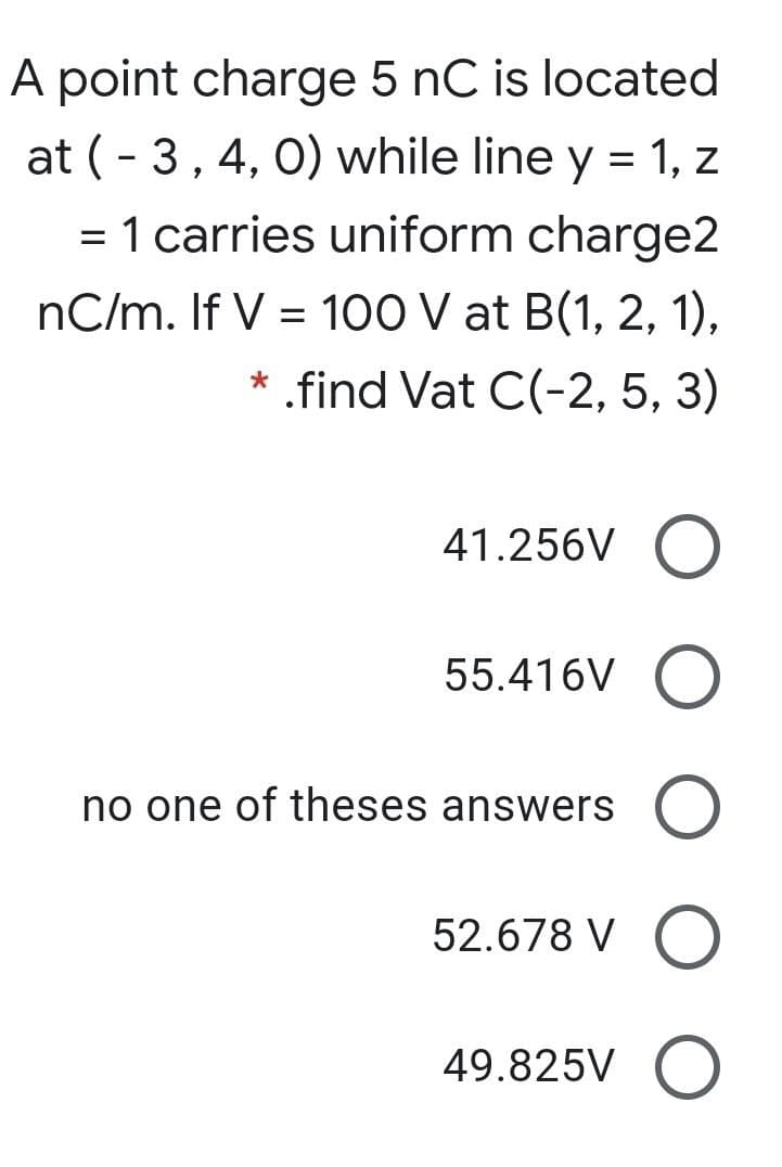 A point charge 5 nC is located
at (- 3, 4, 0) while line y = 1, z
= 1 carries uniform charge2
%3D
nC/m. If V = 100 V at B(1, 2, 1),
* .find Vat C(-2, 5, 3)
41.256V
55.416V O
no one of theses answers
52.678 V O
49.825V O
