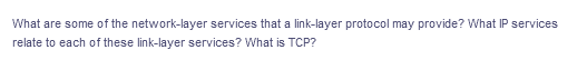 What are some of the network-layer services that a link-layer protocol may provide? What IP services
relate to each of these link-layer services? What is TCP?
