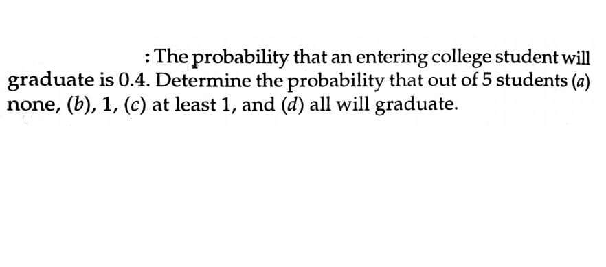 : The probability that an entering college student will
graduate is 0.4. Determine the probability that out of 5 students (a)
none, (b), 1, (c) at least 1, and (d) all will graduate.
