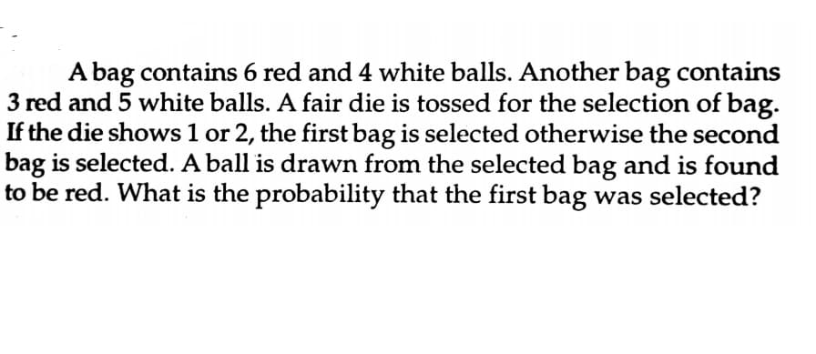 A bag contains 6 red and 4 white balls. Another bag contains
3 red and 5 white balls. A fair die is tossed for the selection of bag.
If the die shows 1 or 2, the first bag is selected otherwise the second
bag is selected. A ball is drawn from the selected bag and is found
to be red. What is the probability that the first bag was selected?
