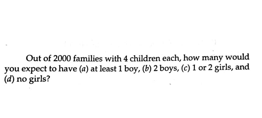 Out of 2000 families with 4 children each, how many would
you expect to have (a) at least 1 boy, (b) 2 boys, (c) 1 or 2 girls, and
(d) no girls?
