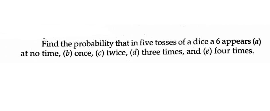 Find the probability that in five tosses of a dice a 6 appears (a)
at no time, (b) once, (c) twice, (d) three times, and (e) four times.
