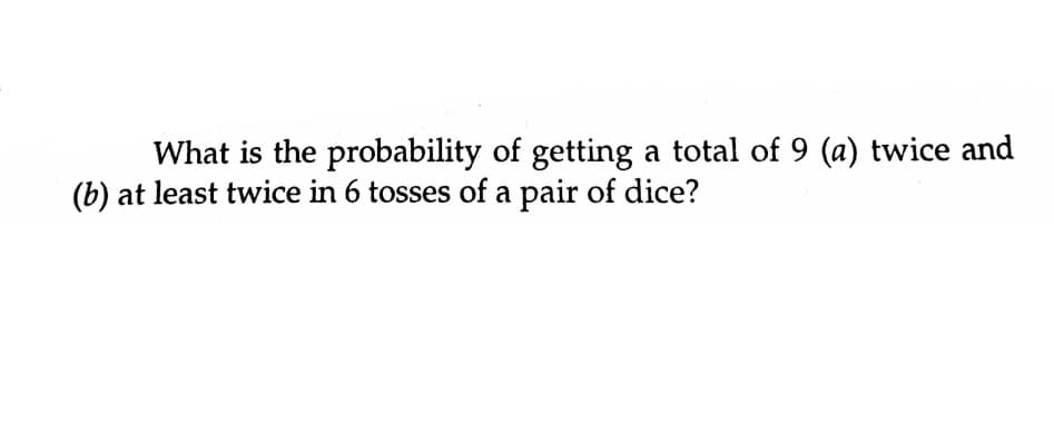What is the probability of getting a total of 9 (a) twice and
(b) at least twice in 6 tosses of a pair of dice?
