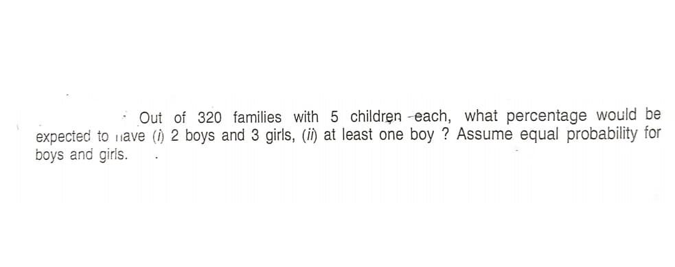 Out of 320 families with 5 children -each, what percentage would be
expected to 1ave (i) 2 boys and 3 girls, (i) at least one boy ? Assume equal probability for
boys and girls.
