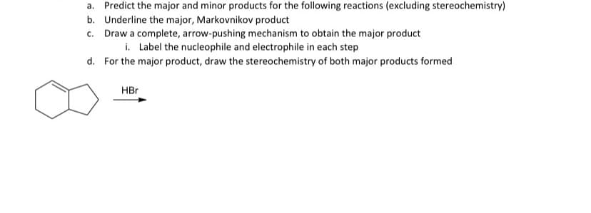 a. Predict the major and minor products for the following reactions (excluding stereochemistry)
b. Underline the major, Markovnikov product
c. Draw a complete, arrow-pushing mechanism to obtain the major product
i. Label the nucleophile and electrophile in each step
d. For the major product, draw the stereochemistry of both major products formed
HBr
