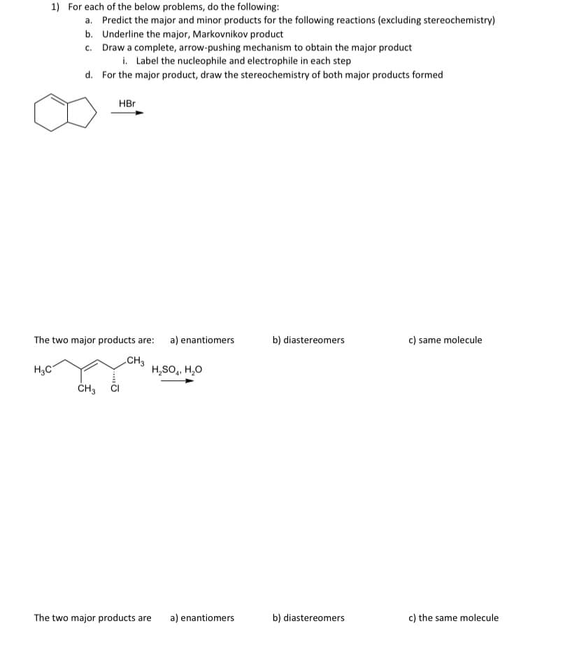 1) For each of the below problems, do the following:
a. Predict the major and minor products for the following reactions (excluding stereochemistry)
b. Underline the major, Markovnikov product
c. Draw a complete, arrow-pushing mechanism to obtain the major product
i. Label the nucleophile and electrophile in each step
d. For the major product, draw the stereochemistry of both major products formed
HBr
The two major products are:
a) enantiomers
b) diastereomers
c) same molecule
H,C
CH3
H,SO,, H,0
ČH3
The two major products are
a) enantiomers
b) diastereomers
c) the same molecule
