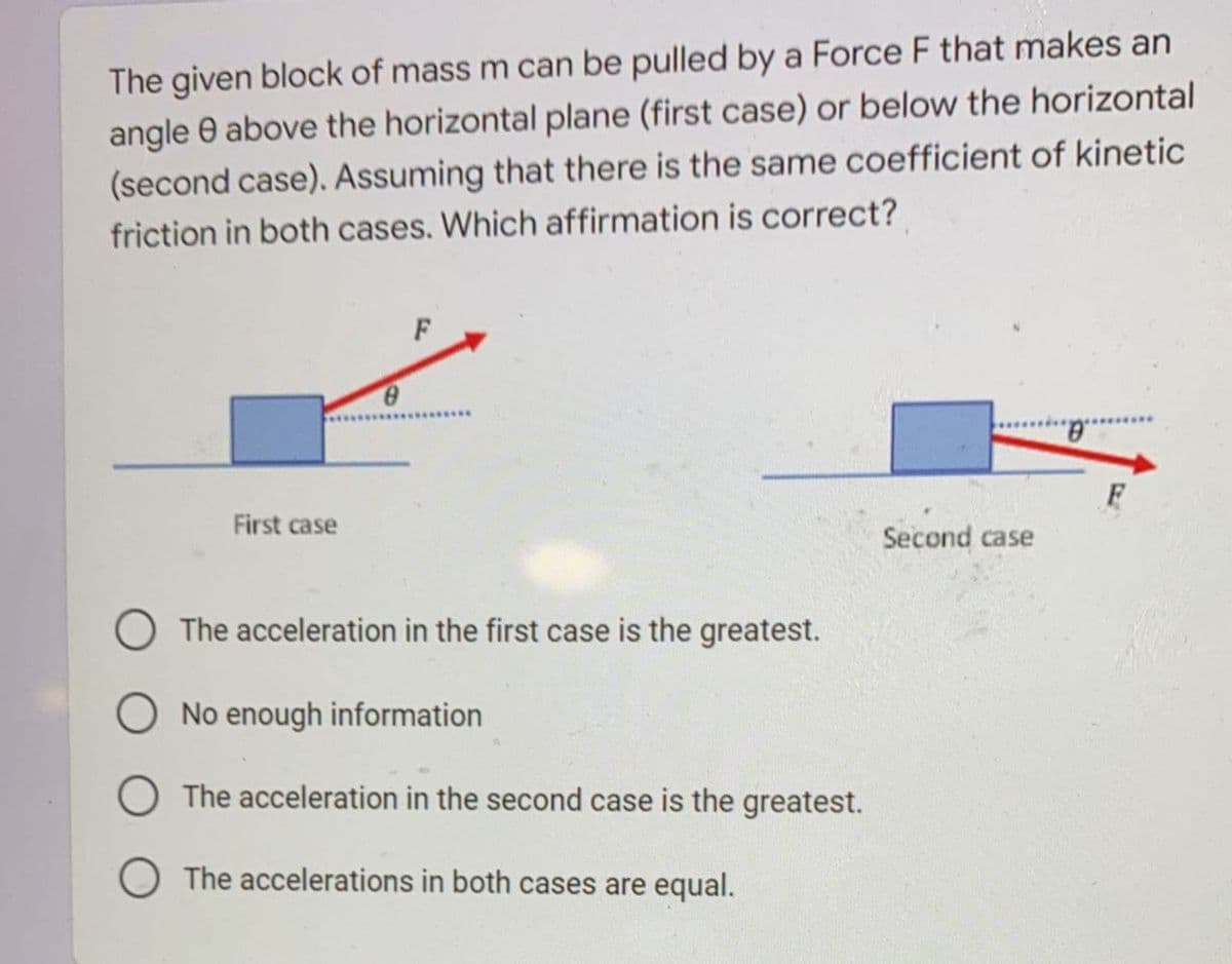 The given block of mass m can be pulled by a Force F that makes an
angle 0 above the horizontal plane (first case) or below the horizontal
(second case). Assuming that there is the same coefficient of kinetic
friction in both cases. Which affirmation is correct?
F
.....
F
First case
Second case
O The acceleration in the first case is the greatest.
No enough information
O The acceleration in the second case is the greatest.
The accelerations in both cases are equal.
