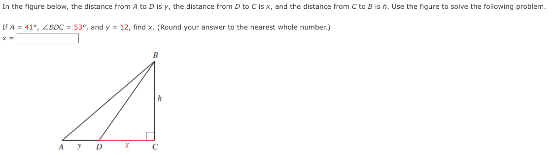 In the figure below, the distance from A to D is y, the distance from D to C is x, and the distance from C to B is h. Use the figure to solve the following problem.
If A = 41°, ZBDC = 53°, and y = 12, find x. (Round your answer to the nearest whole number.)
X =
B
h
А У D
