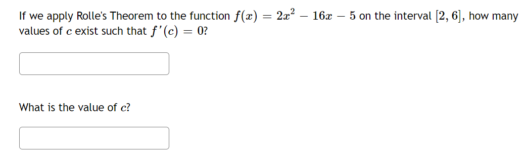 If we apply Rolle's Theorem to the function f(x) = 2x² – 16x – 5 on the interval [2, 6], how many
values of c exist such that f'(c) = 0?
What is the value of c?
