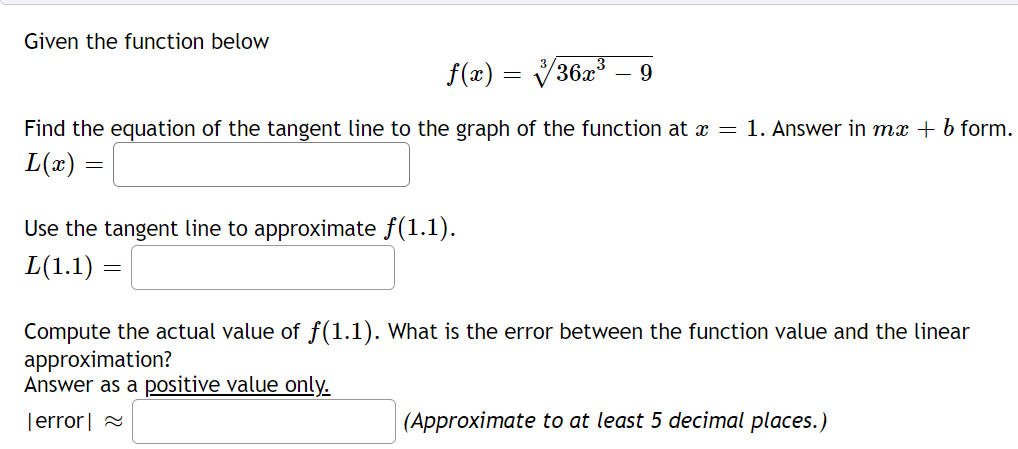 Given the function below
f(x) = V36x³
9
Find the equation of the tangent line to the graph of the function at x = 1. Answer in mx + b form.
L(x)
Use the tangent line to approximate f(1.1).
L(1.1)
Compute the actual value of f(1.1). What is the error between the function value and the linear
approximation?
Answer as a positive value only.
Terror| 2
(Approximate to at least 5 decimal places.)
