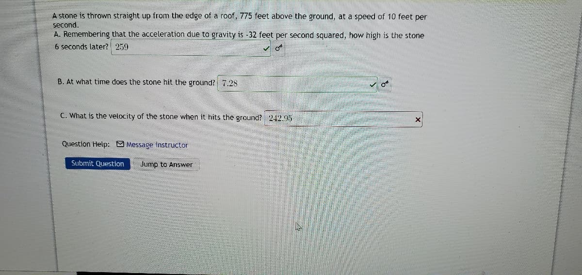 A stone is thrown straight up from the edge of a roof, 775 feet above the ground, at a speed of 10 feet per
second.
A. Remembering that the acceleration due to gravity is -32 feet per second squared, how high is the stone
6 seconds later? 259
B. At what time does the stone hit the ground? 7,28
C. What is the velocity of the stone when it hits the ground? 242.95
Question Help: Message instructor
Submit Question
Jump to Answer
