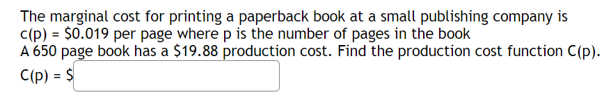The marginal cost for printing a paperback book at a small publishing company is
c(p) = $0.019 per page wherep is the number of pages in the book
A 650 page book has a $19.88 production cost. Find the production cost function C(p).
C(p) = $

