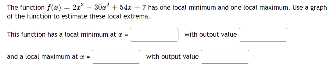 The function f(x) = 2x° – 30x? + 54x + 7 has one local minimum and one local maximum. Use a graph
of the function to estimate these local extrema.
This function has a local minimum at x =
with output value
and a local maximum at x =
with output value
