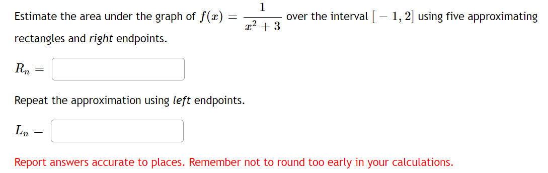 Estimate the area under the graph of f()
1
over the interval [- 1, 2] using five approximating
x2 + 3
rectangles and right endpoints.
Rn =
Repeat the approximation using left endpoints.
Ln
Report answers accurate to places. Remember not to round too early in your calculations.
