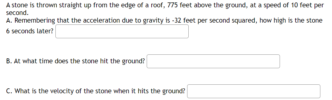 A stone is thrown straight up from the edge of a roof, 775 feet above the ground, at a speed of 10 feet per
second.
A. Remembering that the acceleration due to gravity is -32 feet per second squared, how high is the stone
6 seconds later?
B. At what time does the stone hit the ground?
C. What is the velocity of the stone when it hits the ground?

