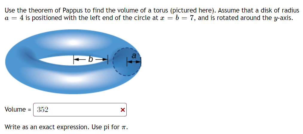 Use the theorem of Pappus to find the volume of a torus (pictured here). Assume that a disk of radius
a = 4 is positioned with the left end of the circle at x = b = 7, and is rotated around the y-axis.
Volume = 352
Write as an exact expression. Use pi for T.
