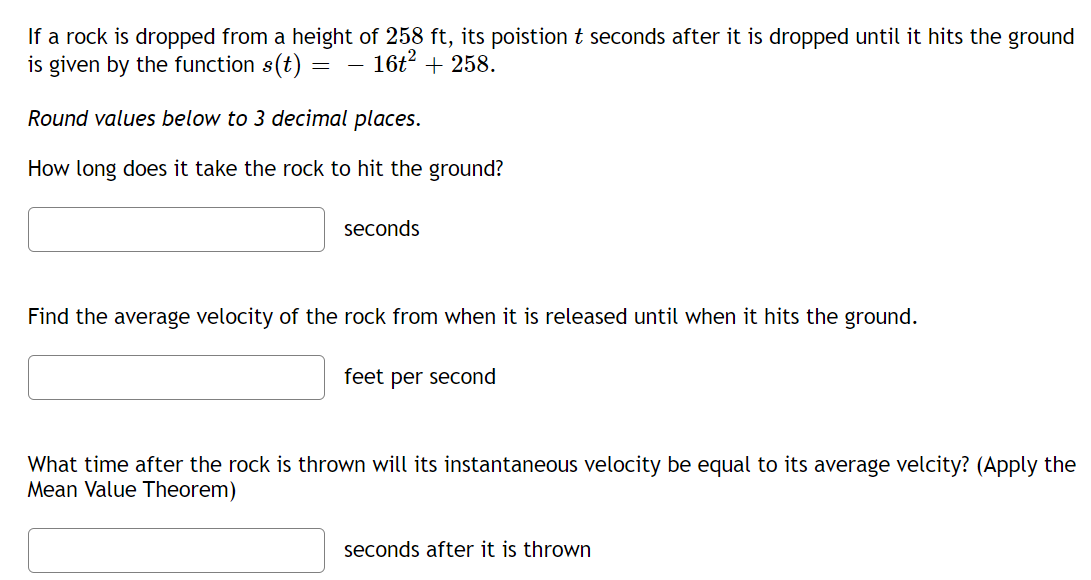 If a rock is dropped from a height of 258 ft, its poistion t seconds after it is dropped until it hits the ground
is given by the function s(t)
16t2 + 258.
Round values below to 3 decimal places.
How long does it take the rock to hit the ground?
seconds
Find the average velocity of the rock from when it is released until when it hits the ground.
feet per second
What time after the rock is thrown will its instantaneous velocity be equal to its average velcity? (Apply the
Mean Value Theorem)
seconds after it is thrown
