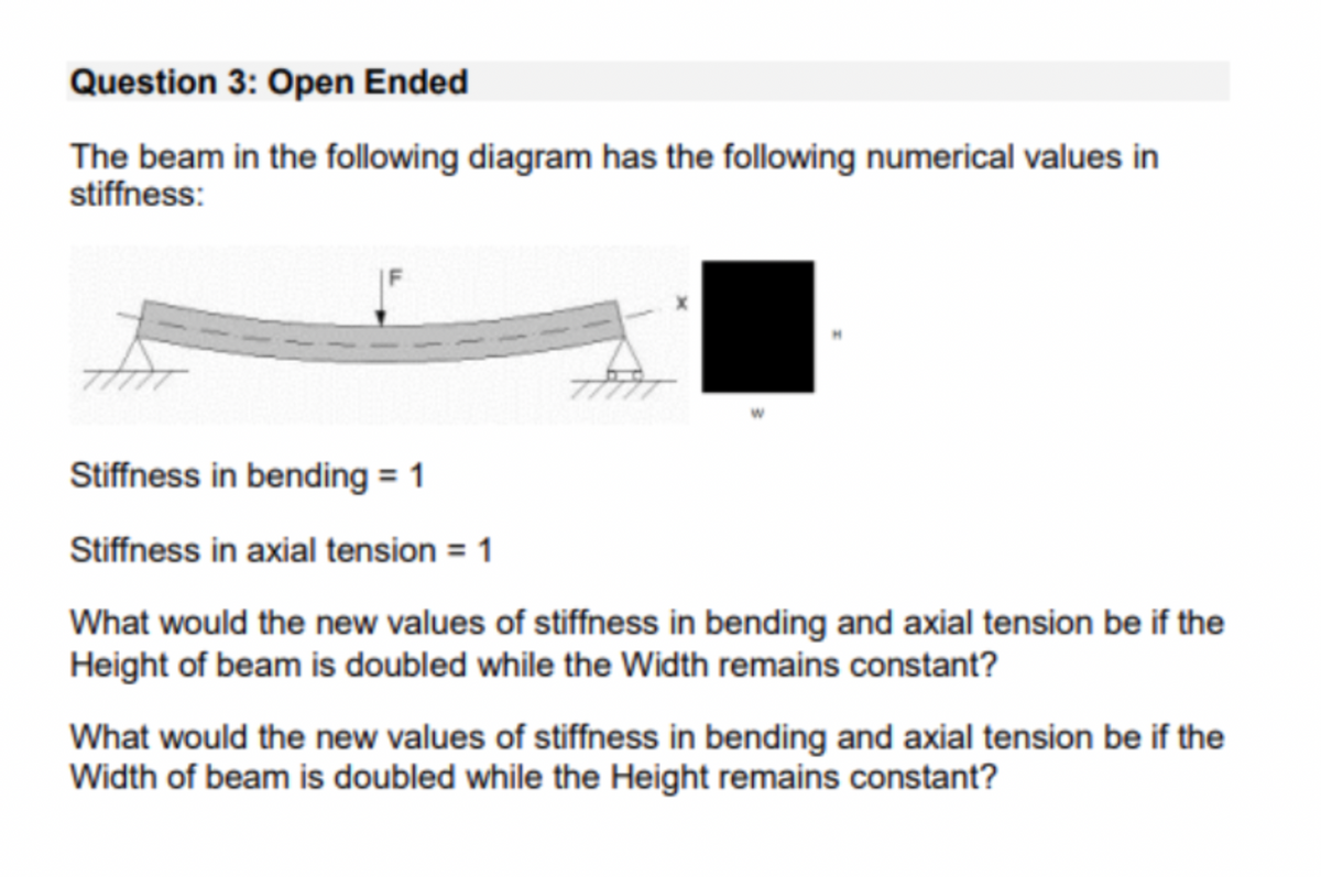 Question 3: Open Ended
The beam in the following diagram has the following numerical values in
stiffness:
77
Stiffness in bending = 1
Stiffness in axial tension = 1
What would the new values of stiffness in bending and axial tension be if the
Height of beam is doubled while the Width remains constant?
What would the new values of stiffness in bending and axial tension be if the
Width of beam is doubled while the Height remains constant?