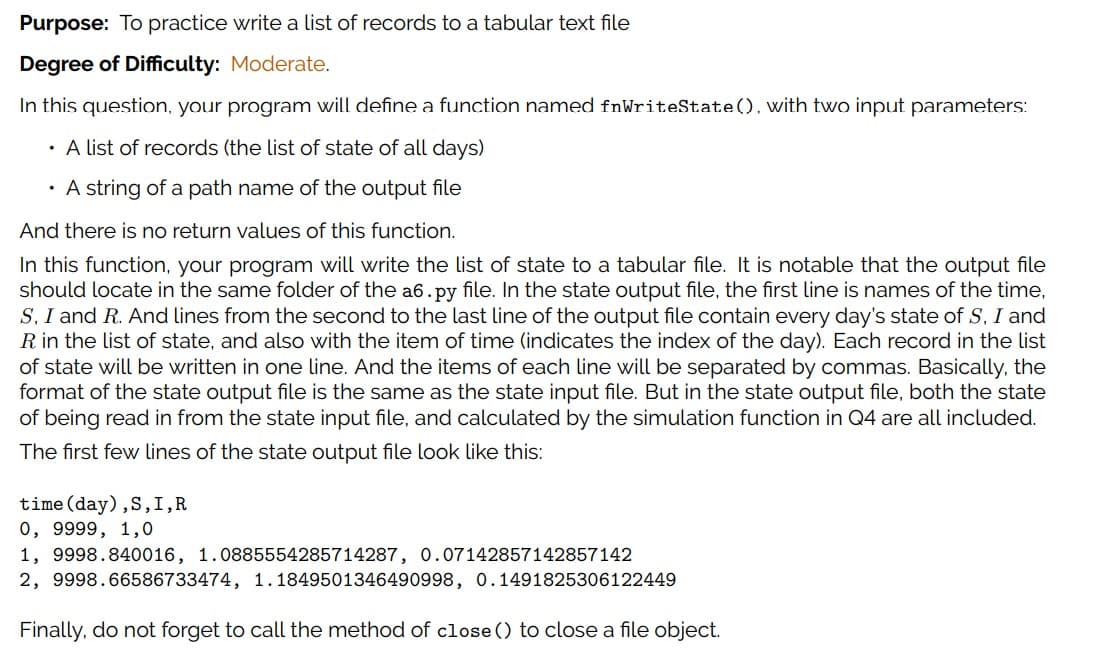 Purpose: To practice write a list of records to a tabular text file
Degree of Difficulty: Moderate.
In this question, your program will define a function named fnWriteState(), with two input parameters:
· A list of records (the list of state of all days)
· A string of a path name of the output file
And there is no return values of this function.
In this function, your program will write the list of state to a tabular file. It is notable that the output file
should locate in the same folder of the a6.py file. In the state output file, the first line is names of the time,
S, I and R. And lines from the second to the last line of the output file contain every day's state of S, I and
R in the list of state, and also with the item of time (indicates the index of the day). Each record in the list
of state will be written in one line. And the items of each line will be separated by commas. Basically, the
format of the state output file is the same as the state input file. But in the state output file, both the state
of being read in from the state input file, and calculated by the simulation function in Q4 are all included.
The first few lines of the state output file look like this:
time(day),S,I,R
0, 9999, 1,0
1, 9998.840016, 1.0885554285714287, 0.07142857142857142
2, 9998.66586733474, 1.1849501346490998, 0.1491825306122449
Finally, do not forget to call the method of close () to close a file object.
