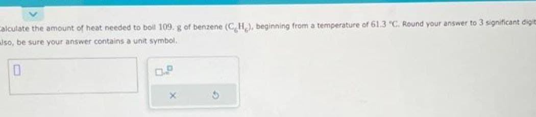 Calculate the amount of heat needed to boil 109. g of benzene (CH), beginning from a temperature of 61.3 °C. Round your answer to 3 significant digit
also, be sure your answer contains a unit symbol,
X
