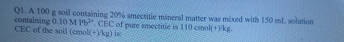 Q1. A 100 g soil containing 20% smectitie mineral matter was mixed with 150 ml, solution
containing 0.10 M Pb CEC of pure smectitie is 110 cmol(1)/kg.
CEC of the soil (emol(+)/kg) is:
