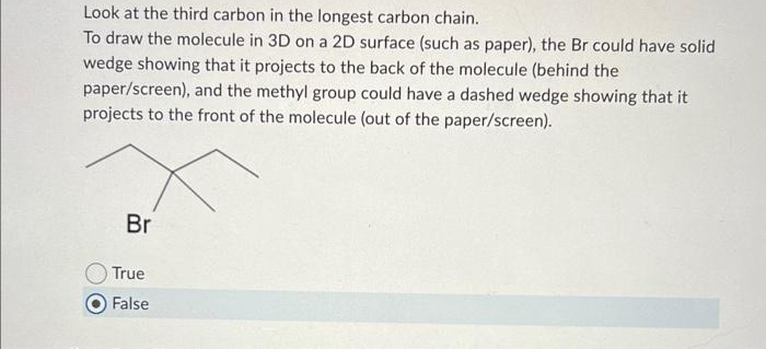 Look at the third carbon in the longest carbon chain.
To draw the molecule in 3D on a 2D surface (such as paper), the Br could have solid
wedge showing that it projects to the back of the molecule (behind the
paper/screen), and the methyl group could have a dashed wedge showing that it
projects to the front of the molecule (out of the paper/screen).
Br
True
False