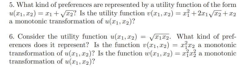 5. What kind of preferences are represented by a utility function of the form
u(x1, x2) = x1 + V*2? Is the utility function v(x1, x2) = xỉ + 2x1Vx2+x2
a monotonic transformation of u(x1, x2)?
6. Consider the utility function u(x1, x2) = Vx1x2. What kind of pref-
erences does it represent? Is the function v(1, x2)
transformation of u(x1, x2)? Is the function w(x1, x2) = xỉx, a monotonic
transformation of u(x1, x2)?
= x²x2 a monotonic

