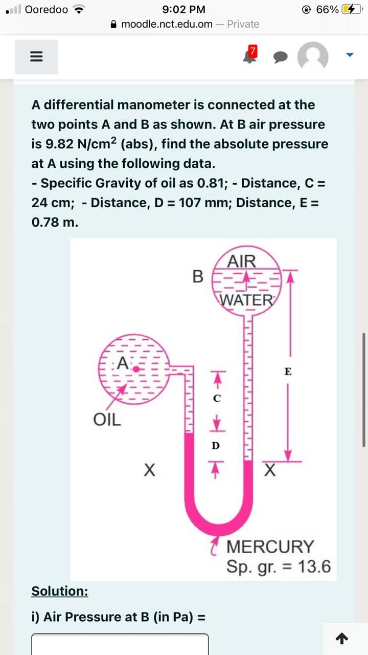 . Ooredoo
9:02 PM
moodle.nct.edu.om - Private
OIL
A differential manometer is connected at the
two points A and B as shown. At B air pressure
is 9.82 N/cm2 (abs), find the absolute pressure
at A using the following data.
- Specific Gravity of oil as 0.81; - Distance, C =
24 cm; - Distance, D = 107 mm; Distance, E =
0.78 m.
X
B
AAAA!
Solution:
i) Air Pressure at B (in Pa) =
AIR
WATER
TO WAK
66%
E
MERCURY
Sp. gr. = 13.6