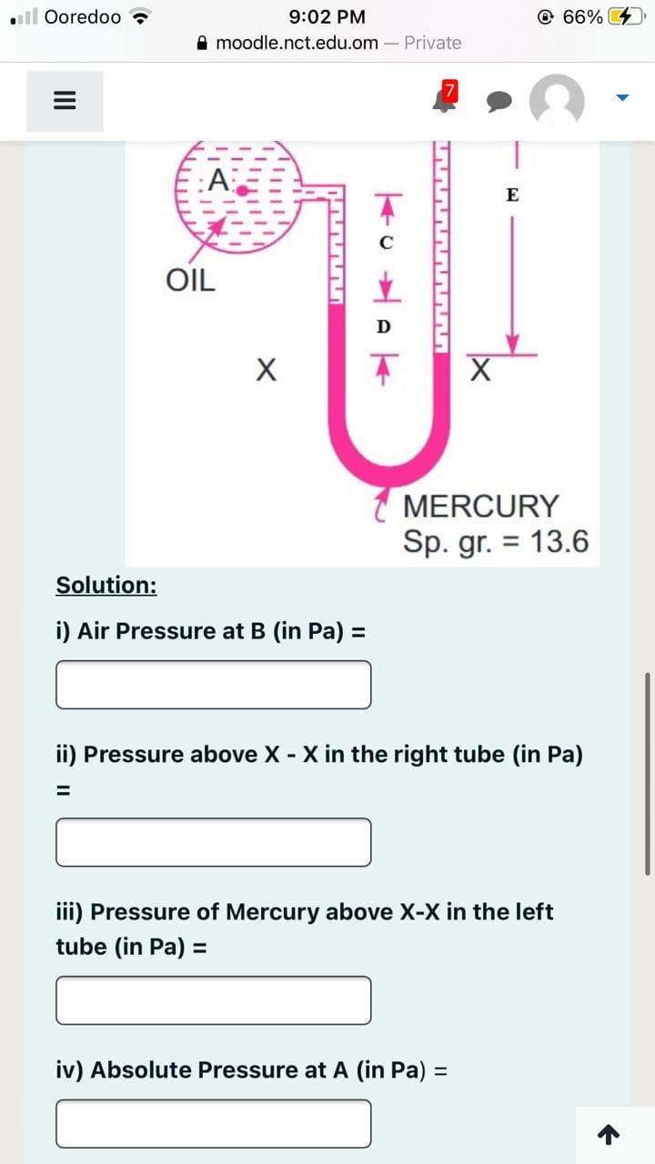 . Ooredoo
9:02 PM
moodle.nct.edu.om - Private
OIL
X
KANNAN
Solution:
i) Air Pressure at B (in Pa) =
KUWAK
X
E
MERCURY
Sp. gr. = 13.6
iv) Absolute Pressure at A (in Pa) =
66%
ii) Pressure above X - X in the right tube (in Pa)
=
iii) Pressure of Mercury above X-X in the left
tube (in Pa) =